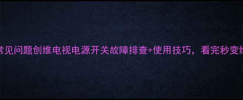 50寸电视常见问题创维电视电源开关故障排查使用技巧看完秒变维修达人