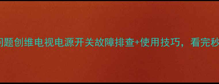 图片 50寸电视常见问题创维电视电源开关故障排查+使用技巧，看完秒变维修达人！2