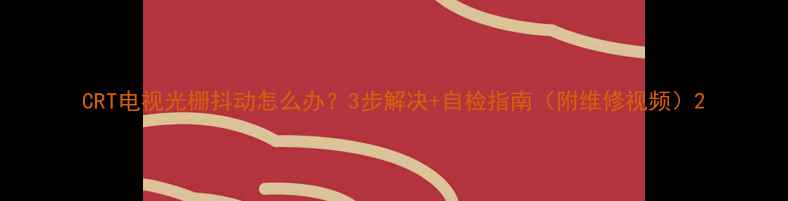 图片 CRT电视光栅抖动怎么办？3步解决+自检指南（附维修视频）2