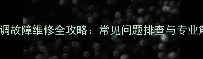 LG中央空调故障维修全攻略常见问题排查与专业解决方案