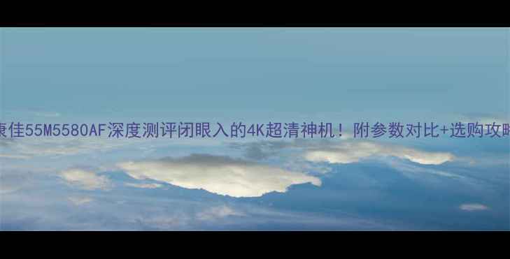 图片 ✨康佳55M5580AF深度测评闭眼入的4K超清神机！附参数对比+选购攻略🌟