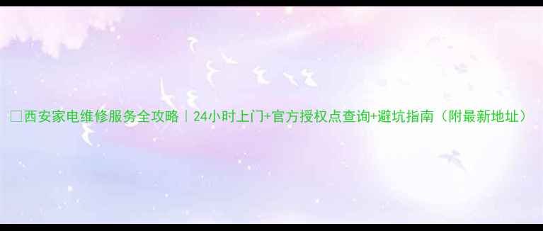西安家电维修服务全攻略24小时上门官方授权点查询避坑指南附最新地址