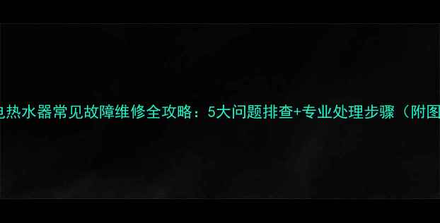 万和电热水器常见故障维修全攻略5大问题排查专业处理步骤附图解