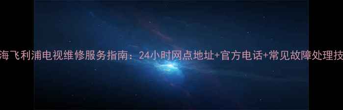 上海飞利浦电视维修服务指南24小时网点地址官方电话常见故障处理技巧