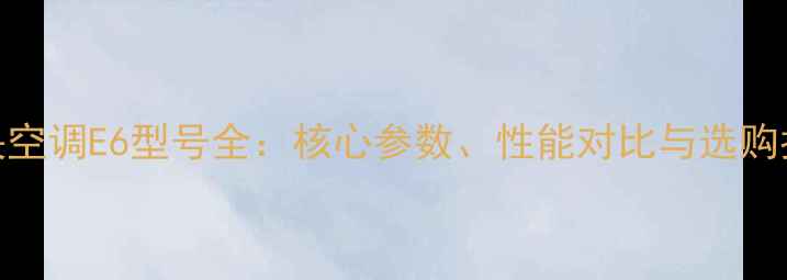 中央空调E6型号全核心参数性能对比与选购指南