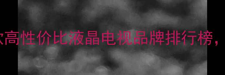 图片 值得推荐的10款高性价比液晶电视品牌排行榜，选购前必看！2