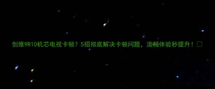 创维9R10机芯电视卡顿5招彻底解决卡顿问题流畅体验秒提升