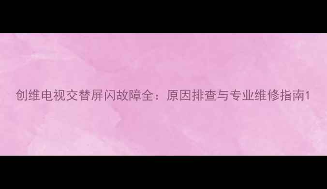 创维电视交替屏闪故障全原因排查与专业维修指南