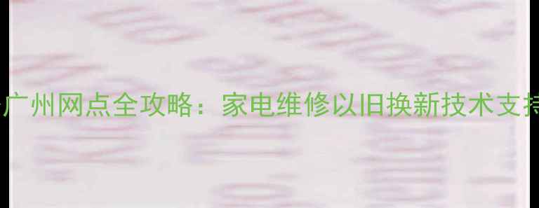 华为售后服务广州网点全攻略家电维修以旧换新技术支持一站式解决
