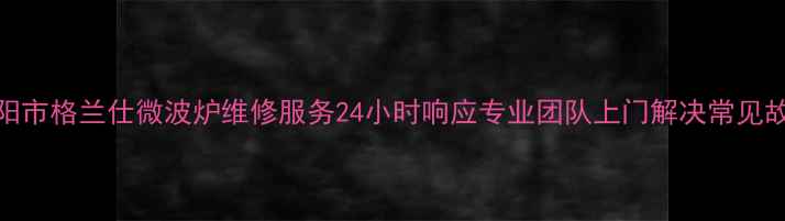 南阳市格兰仕微波炉维修服务24小时响应专业团队上门解决常见故障