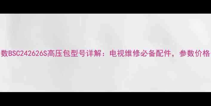 型号核心参数BSC242626S高压包型号详解电视维修必备配件参数价格安装指南全