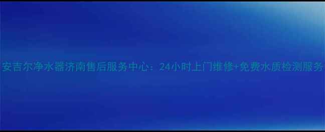 安吉尔净水器济南售后服务中心24小时上门维修免费水质检测服务