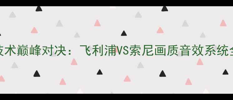 度高端电视技术巅峰对决飞利浦VS索尼画质音效系统全与选购指南