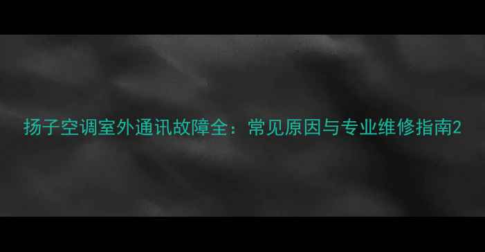 扬子空调室外通讯故障全常见原因与专业维修指南