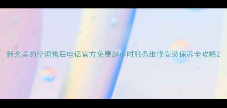 新余美的空调售后电话官方免费24小时服务维修安装保养全攻略