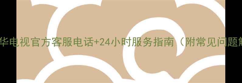 最新乐华电视官方客服电话24小时服务指南附常见问题解答