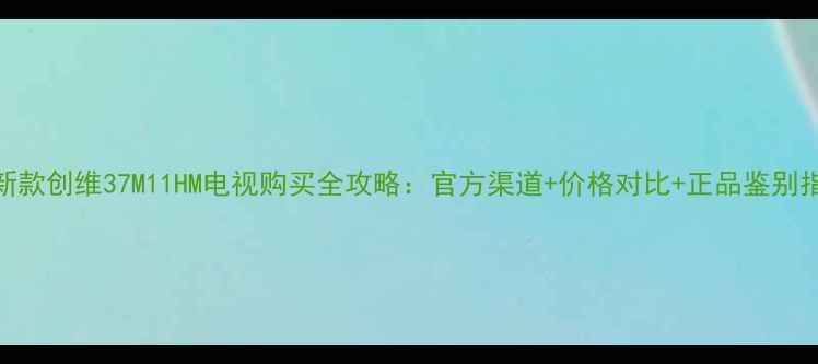 最新款创维37M11HM电视购买全攻略官方渠道价格对比正品鉴别指南