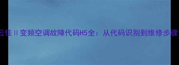 格力云佳变频空调故障代码H5全从代码识别到维修步骤详解