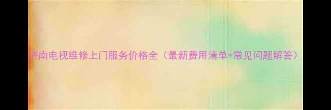 济南电视维修上门服务价格全最新费用清单常见问题解答