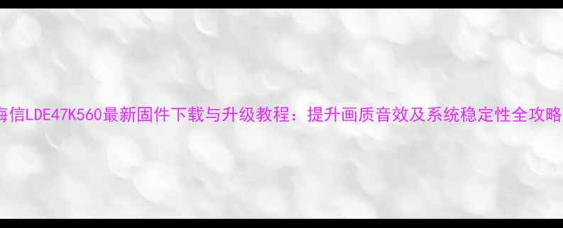海信LDE47K560最新固件下载与升级教程提升画质音效及系统稳定性全攻略