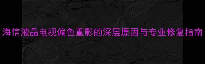 海信液晶电视偏色重影的深层原因与专业修复指南