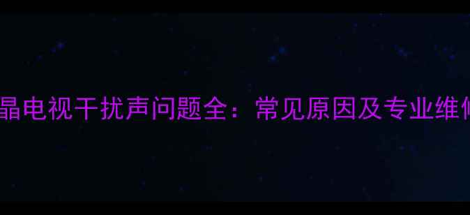 海信液晶电视干扰声问题全常见原因及专业维修指南