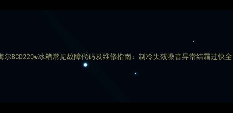 海尔BCD220w冰箱常见故障代码及维修指南制冷失效噪音异常结霜过快全