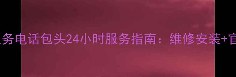 海尔家电售后服务电话包头24小时服务指南维修安装官方授权站点全