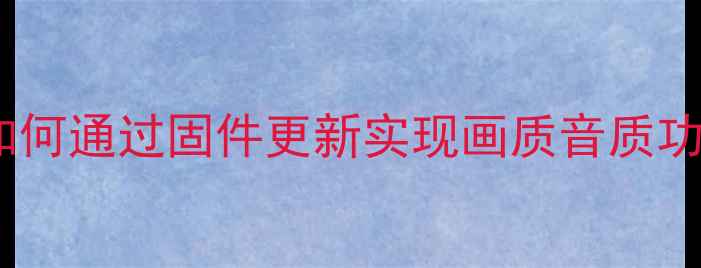 海尔电视系统升级全攻略如何通过固件更新实现画质音质功能三重提升含最新教程