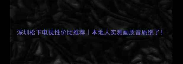 深圳松下电视性价比推荐本地人实测画质音质绝了