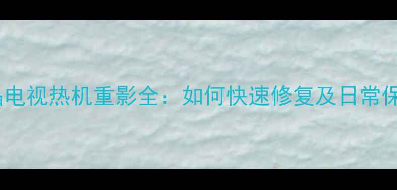 王牌液晶电视热机重影全如何快速修复及日常保养指南