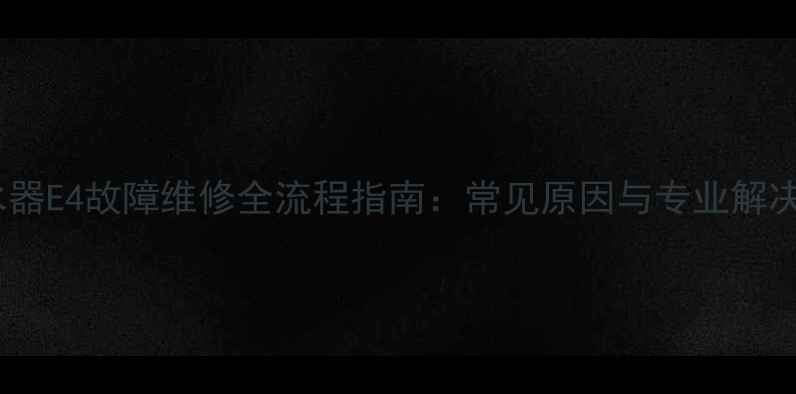 电热水器E4故障维修全流程指南常见原因与专业解决方法