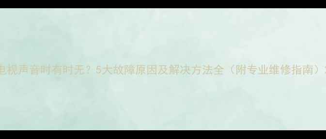 电视声音时有时无5大故障原因及解决方法全附专业维修指南