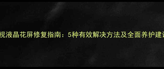 电视液晶花屏修复指南5种有效解决方法及全面养护建议