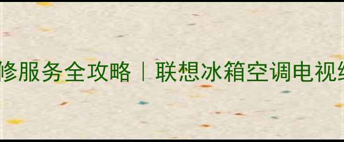 图片 福建联想家电售后维修服务全攻略｜联想冰箱空调电视维修点推荐+避坑指南