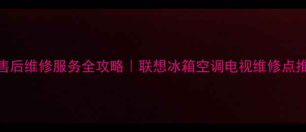 福建联想家电售后维修服务全攻略联想冰箱空调电视维修点推荐避坑指南