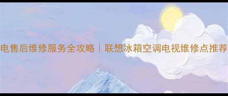 图片 福建联想家电售后维修服务全攻略｜联想冰箱空调电视维修点推荐+避坑指南2