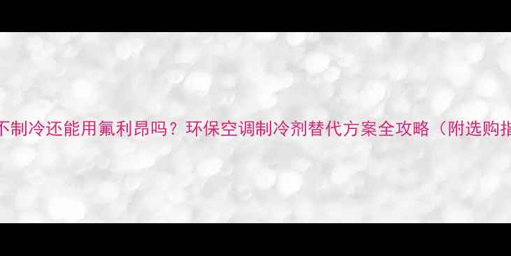 空调不制冷还能用氟利昂吗环保空调制冷剂替代方案全攻略附选购指南