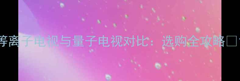 图片 等离子电视与量子电视对比：选购全攻略✨1