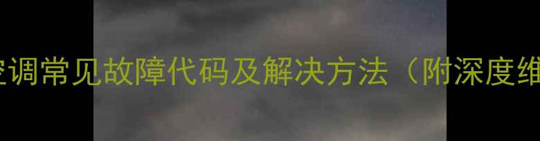 迈克维尔空调常见故障代码及解决方法附深度维修指南