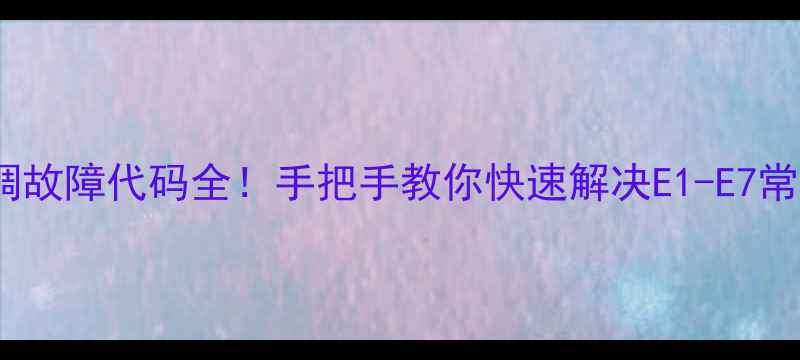 海信空调故障代码全手把手教你快速解决E1-E7常见问题