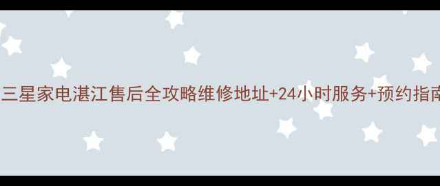 图片 📱三星家电湛江售后全攻略维修地址+24小时服务+预约指南1