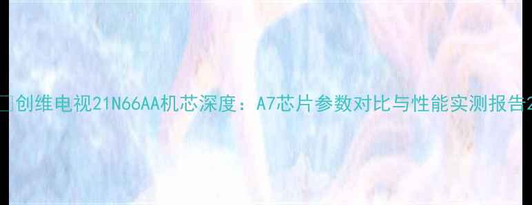 创维电视21N66AA机芯深度A7芯片参数对比与性能实测报告