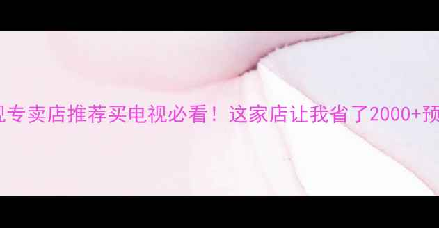 深圳索尼液晶电视专卖店推荐买电视必看这家店让我省了2000预算附超全攻略