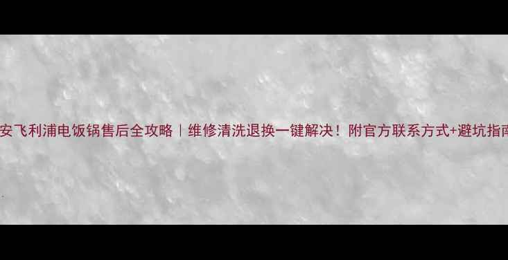 西安飞利浦电饭锅售后全攻略维修清洗退换一键解决附官方联系方式避坑指南