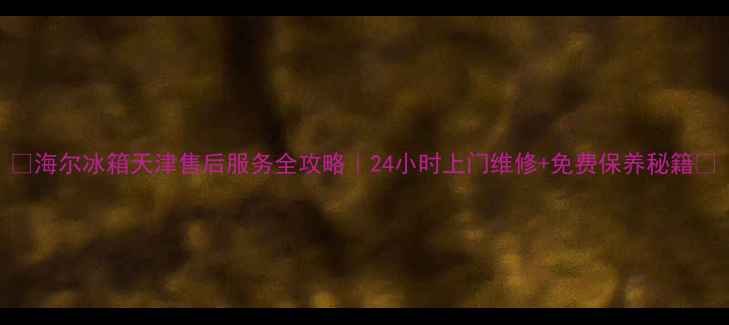 海尔冰箱天津售后服务全攻略24小时上门维修免费保养秘籍
