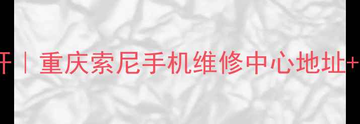 索尼官方售后大公开重庆索尼手机维修中心地址全服务清单避坑指南