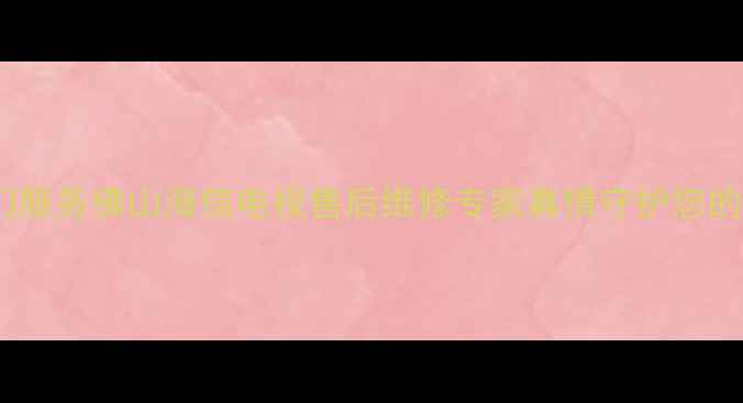 24小时上门服务佛山海信电视售后维修专家真情守护您的智能生活