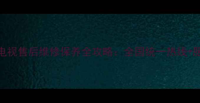 图片 24小时官方电视售后维修保养全攻略：全国统一热线+服务流程详解