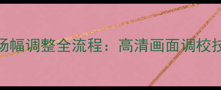 图片 HM61266组装电视机场幅调整全流程：高清画面调校技巧与故障排除指南2